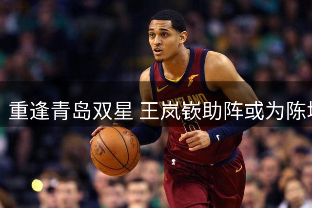 重逢青岛双星 王岚嵚助阵或为陈培东添翼